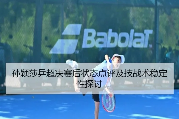 孙颖莎乒超决赛后状态点评及技战术稳定性探讨